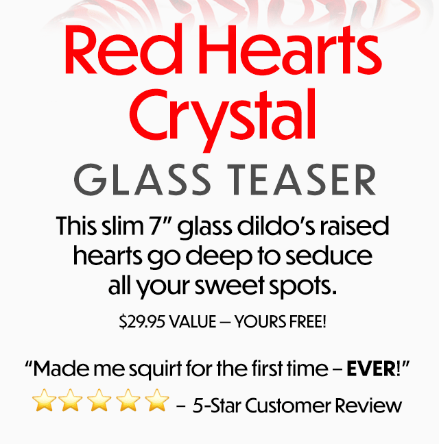 Red Hearts Crysfal GLASS TEASER This slim 7 glass dildo's raised hearts go deep to seduce all your sweet spofs. $29.95 VALUE YOURS FREE! Made me squirt for the first time - EVER!" I W - 5-Star Customer Review 