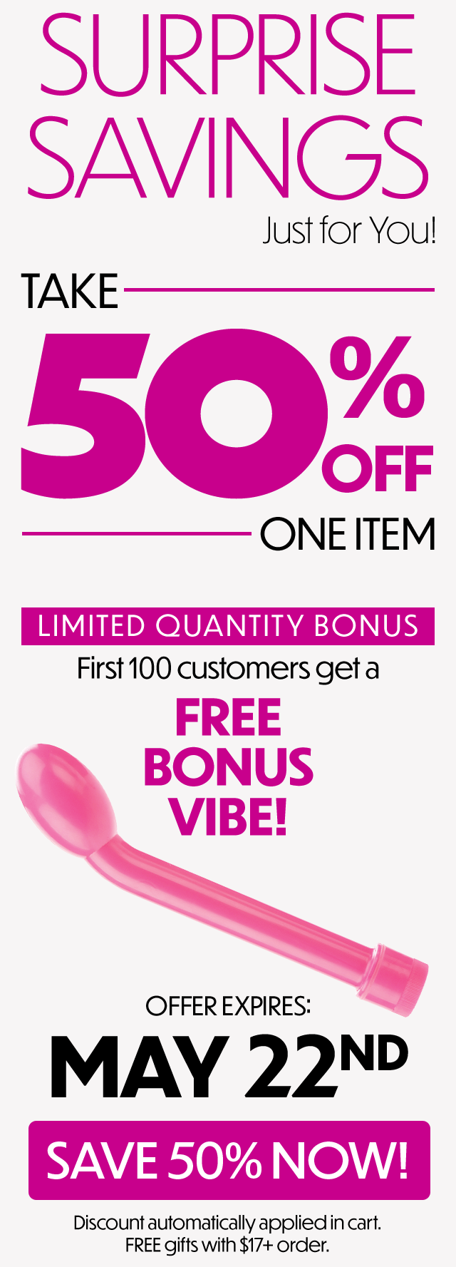 SURPRISE SAVINGS Just for Youl TAKE 50 ONEITEM LIMITED QUANTITY BONUS First100 customers geta FREE BONUS VIBE! MAY 22NP iscount automatically appliedin cart. FREE gjifts with $17 order. 
